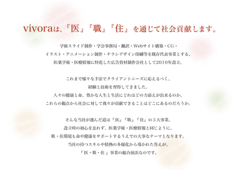 vivoraは、『医』『職』『住』を通じて社会貢献します。学術スライド制作・学会事務局・翻訳・Webサイト構築・CG・イラスト・アニメーション制作・チラシデザイン印刷等を既存代表事業とする、医薬学術・医療情報に特化した広告資材制作会社として2010年設立。これまで様々な手法でクライアントニーズに応えるべく、経験と技術を習得してきました。 人々の健康と命、豊かな人生と生活にどれほどの力添えが出来るのか。これらの観点から社会に対して我々が貢献できることはどこにあるのだろうか。 そんな当社が選んだ道は『医』『職』『住』の3大事業。 設立時の初心を忘れず、医薬学術・医療情報と同じように、職・住環境も命や健康をサポートするうえでの大事なテーマとなります。 当社の持つスキルや情熱の多様化から導かれた答えが、『医・職・住』事業の総合演出なのです。