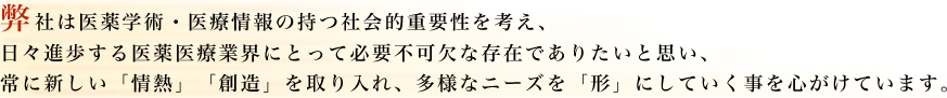 弊社は医薬学術・医療情報の持つ社会的重要性を考え、日々進歩する医薬医療業界にとって必要不可欠な存在でありたいと思い、常に新しい「情熱」「創造」を取り入れ、多様なニーズを「形」にしていく事を心がけています。