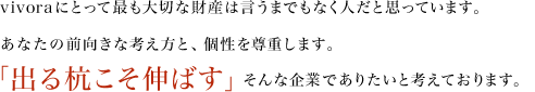 vivoraにとって最も大切な財産は言うまでもなく人だと思っています。
あなたの前向きな考え方と、個性を尊重します。「出る杭こそ伸ばす」そんな企業でありたいと考えております。